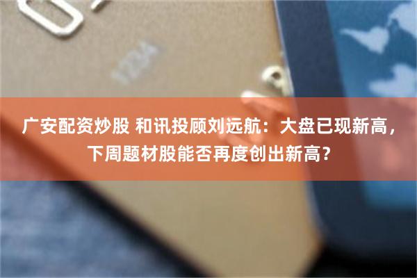 广安配资炒股 和讯投顾刘远航：大盘已现新高，下周题材股能否再度创出新高？
