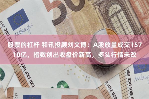 股票的杠杆 和讯投顾刘文博：A股放量成交15710亿，指数创出收盘价新高，多头行情未改