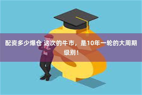 配资多少爆仓 这次的牛市，是10年一轮的大周期级别！