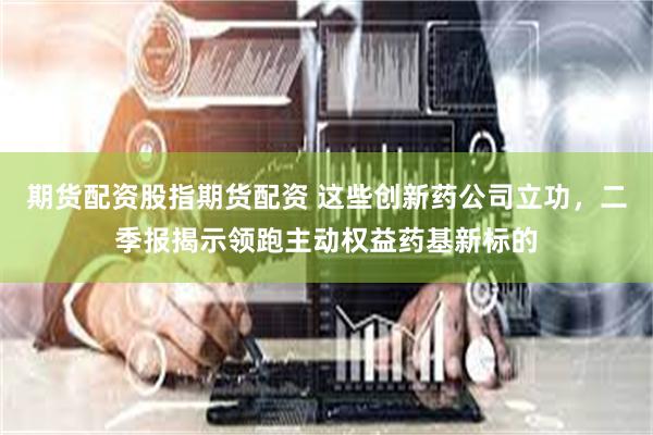 期货配资股指期货配资 这些创新药公司立功，二季报揭示领跑主动权益药基新标的