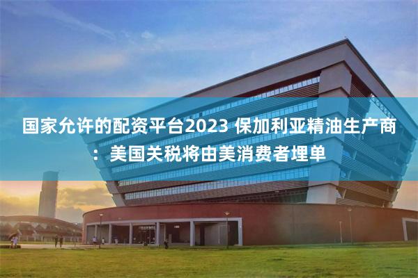 国家允许的配资平台2023 保加利亚精油生产商：美国关税将由美消费者埋单