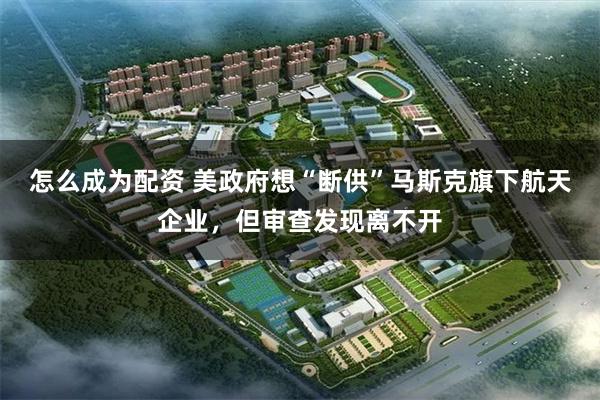 怎么成为配资 美政府想“断供”马斯克旗下航天企业，但审查发现离不开
