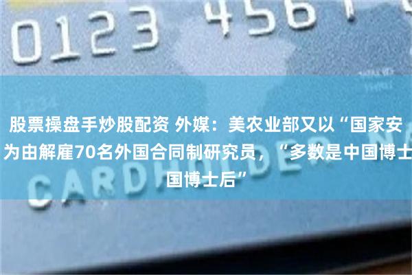 股票操盘手炒股配资 外媒：美农业部又以“国家安全”为由解雇70名外国合同制研究员，“多数是中国博士后”
