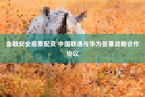 金融安全股票配资 中国联通与华为签署战略合作协议