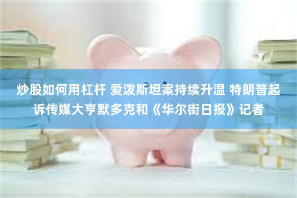 炒股如何用杠杆 爱泼斯坦案持续升温 特朗普起诉传媒大亨默多克和《华尔街日报》记者