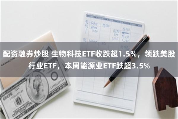 配资融券炒股 生物科技ETF收跌超1.5%，领跌美股行业ETF，本周能源业ETF跌超3.5%