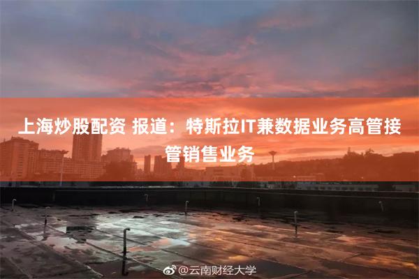 上海炒股配资 报道：特斯拉IT兼数据业务高管接管销售业务