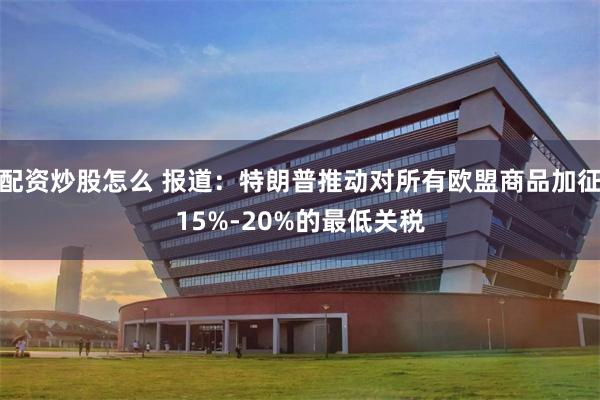 配资炒股怎么 报道：特朗普推动对所有欧盟商品加征15%-20%的最低关税