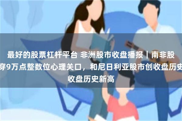 最好的股票杠杆平台 非洲股市收盘播报｜南非股指涨穿9万点整数位心理关口，和尼日利亚股市创收盘历史新高