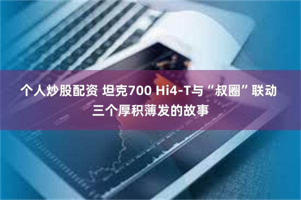 个人炒股配资 坦克700 Hi4-T与“叔圈”联动 三个厚积薄发的故事