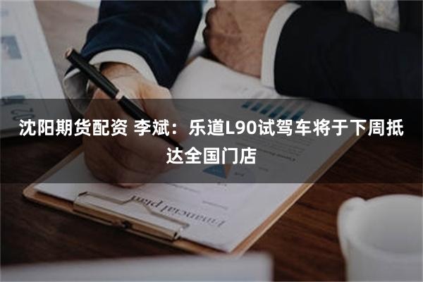沈阳期货配资 李斌：乐道L90试驾车将于下周抵达全国门店