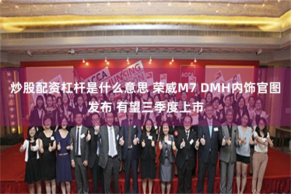 炒股配资杠杆是什么意思 荣威M7 DMH内饰官图发布 有望三季度上市