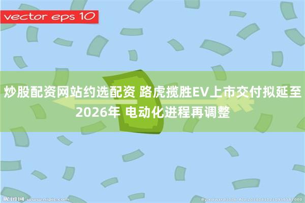 炒股配资网站约选配资 路虎揽胜EV上市交付拟延至2026年 电动化进程再调整