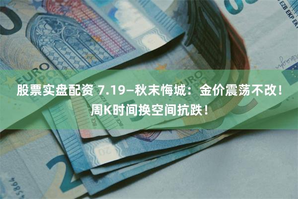 股票实盘配资 7.19—秋末悔城：金价震荡不改！周K时间换空间抗跌！