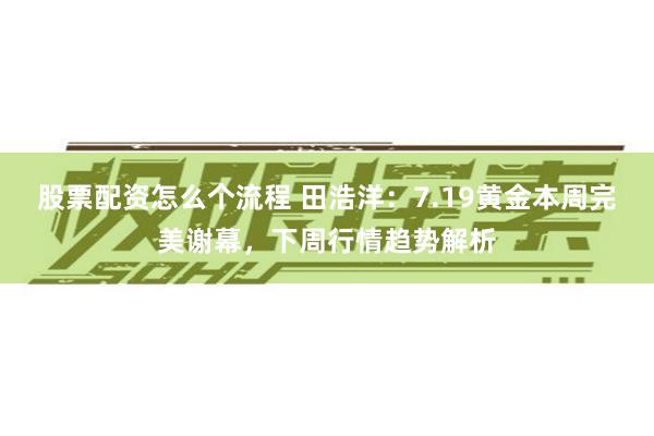 股票配资怎么个流程 田浩洋：7.19黄金本周完美谢幕，下周行情趋势解析