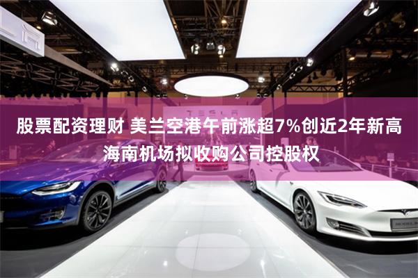 股票配资理财 美兰空港午前涨超7%创近2年新高 海南机场拟收购公司控股权
