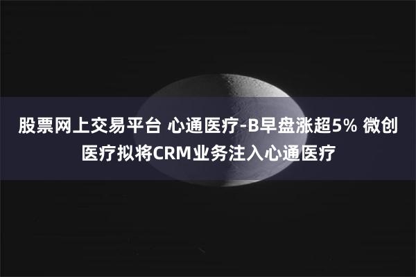 股票网上交易平台 心通医疗-B早盘涨超5% 微创医疗拟将CRM业务注入心通医疗