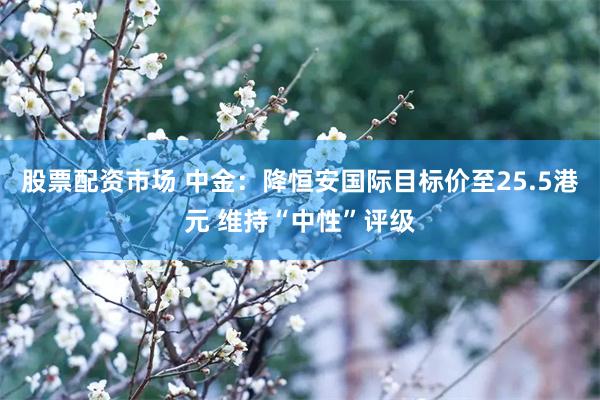 股票配资市场 中金：降恒安国际目标价至25.5港元 维持“中性”评级