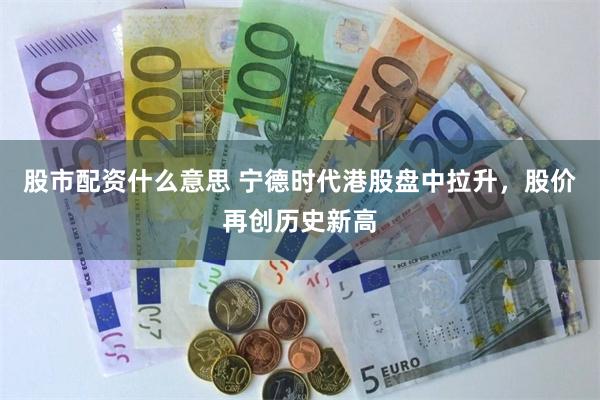 股市配资什么意思 宁德时代港股盘中拉升，股价再创历史新高
