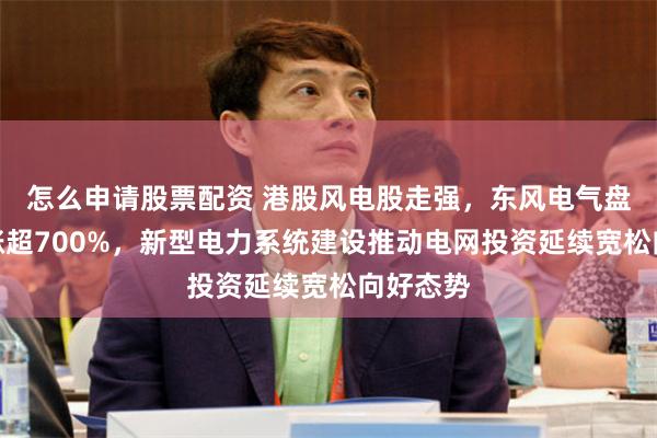 怎么申请股票配资 港股风电股走强，东风电气盘初一度涨超700%，新型电力系统建设推动电网投资延续宽松向好态势