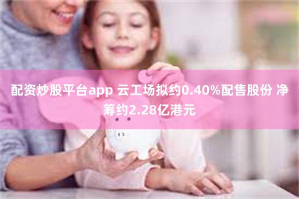 配资炒股平台app 云工场拟约0.40%配售股份 净筹约2.28亿港元