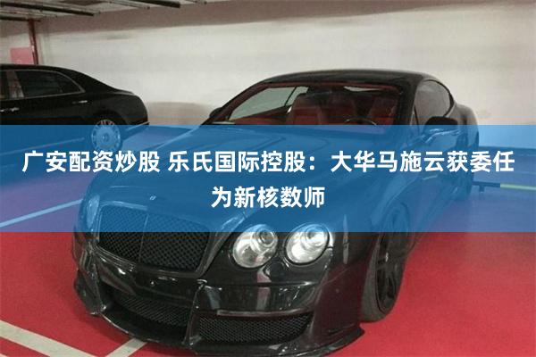 广安配资炒股 乐氏国际控股：大华马施云获委任为新核数师