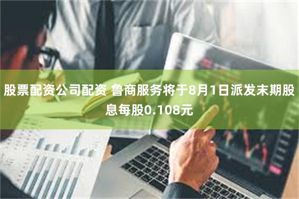 股票配资公司配资 鲁商服务将于8月1日派发末期股息每股0.108元