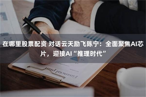 在哪里股票配资 对话云天励飞陈宁：全面聚焦AI芯片，迎接AI“推理时代”