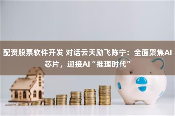 配资股票软件开发 对话云天励飞陈宁：全面聚焦AI芯片，迎接AI“推理时代”
