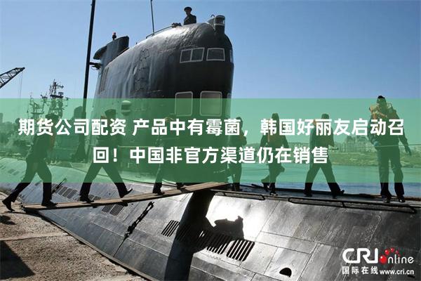 期货公司配资 产品中有霉菌，韩国好丽友启动召回！中国非官方渠道仍在销售