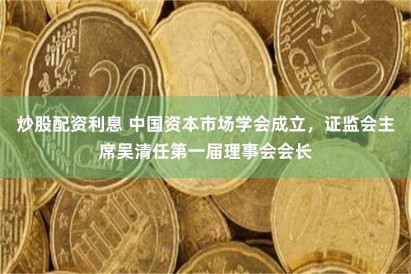 炒股配资利息 中国资本市场学会成立，证监会主席吴清任第一届理事会会长