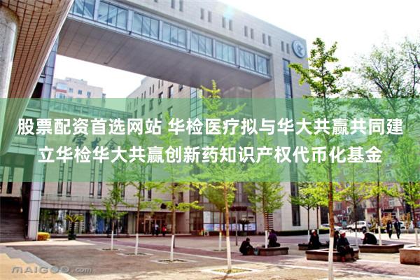 股票配资首选网站 华检医疗拟与华大共赢共同建立华检华大共赢创新药知识产权代币化基金