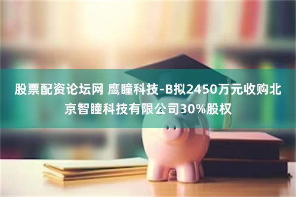 股票配资论坛网 鹰瞳科技-B拟2450万元收购北京智瞳科技有限公司30%股权