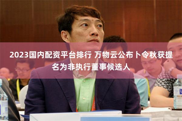 2023国内配资平台排行 万物云公布卜令秋获提名为非执行董事候选人