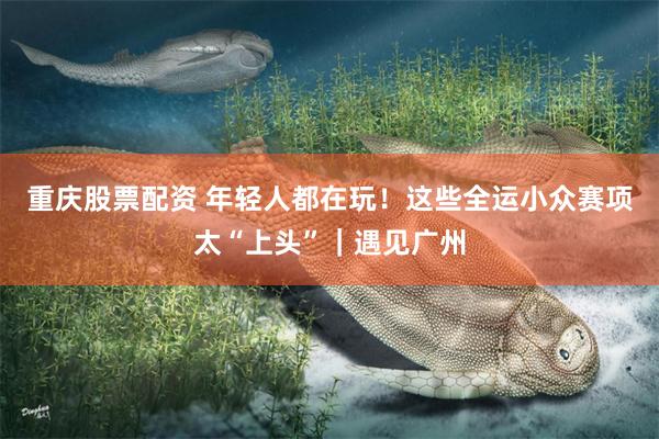 重庆股票配资 年轻人都在玩！这些全运小众赛项太“上头”｜遇见广州