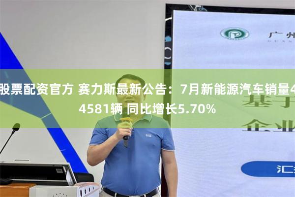 股票配资官方 赛力斯最新公告：7月新能源汽车销量44581辆 同比增长5.70%