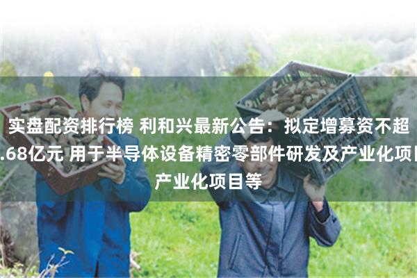 实盘配资排行榜 利和兴最新公告：拟定增募资不超过1.68亿元 用于半导体设备精密零部件研发及产业化项目等