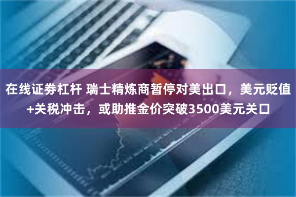 在线证劵杠杆 瑞士精炼商暂停对美出口，美元贬值+关税冲击，或助推金价突破3500美元关口