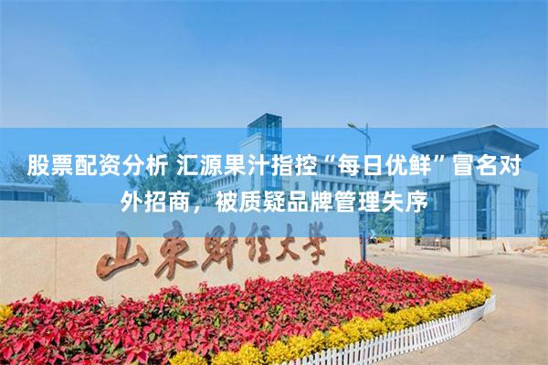 股票配资分析 汇源果汁指控“每日优鲜”冒名对外招商，被质疑品牌管理失序