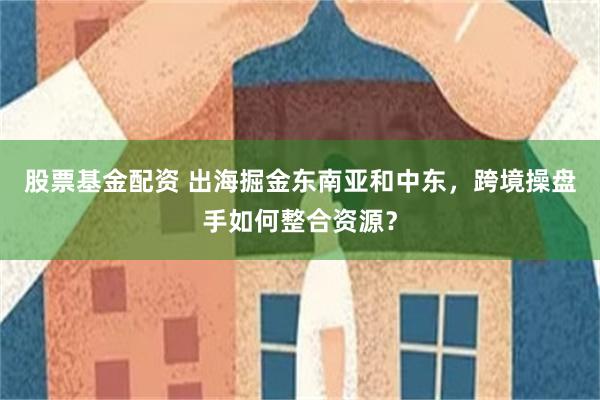 股票基金配资 出海掘金东南亚和中东，跨境操盘手如何整合资源？