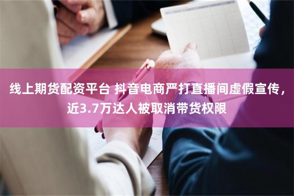 线上期货配资平台 抖音电商严打直播间虚假宣传，近3.7万达人被取消带货权限