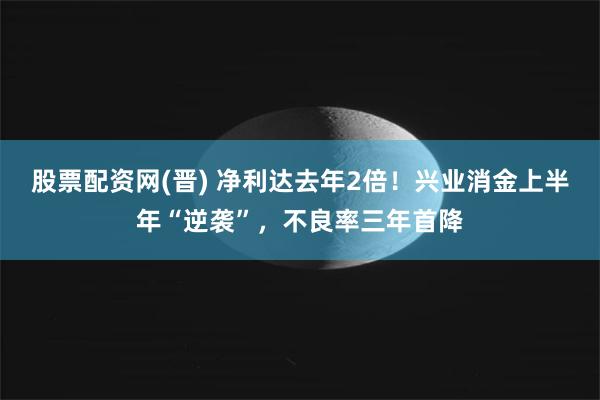 股票配资网(晋) 净利达去年2倍！兴业消金上半年“逆袭”，不良率三年首降