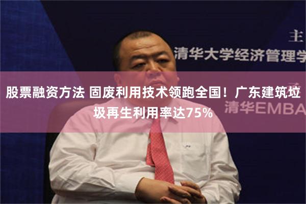 股票融资方法 固废利用技术领跑全国！广东建筑垃圾再生利用率达75%