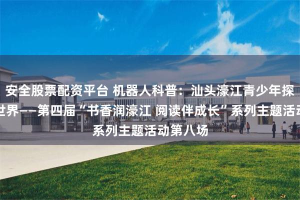 安全股票配资平台 机器人科普：汕头濠江青少年探秘智能世界——第四届“书香润濠江 阅读伴成长”系列主题活动第八场
