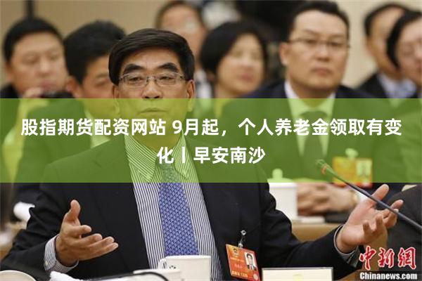 股指期货配资网站 9月起，个人养老金领取有变化丨早安南沙