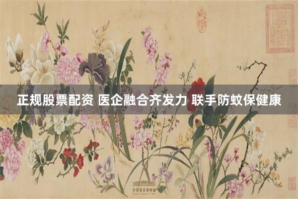 正规股票配资 医企融合齐发力 联手防蚊保健康