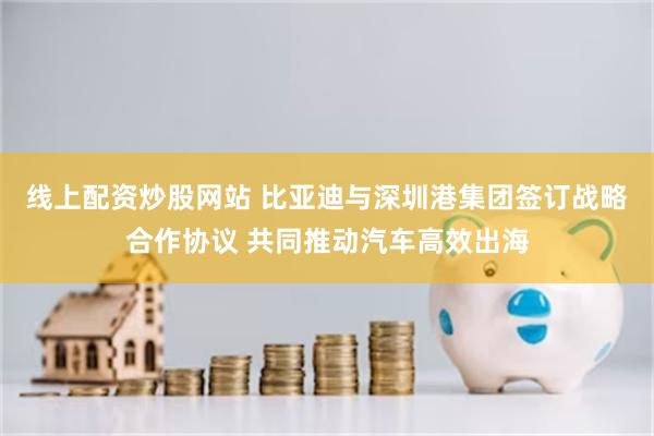 线上配资炒股网站 比亚迪与深圳港集团签订战略合作协议 共同推动汽车高效出海