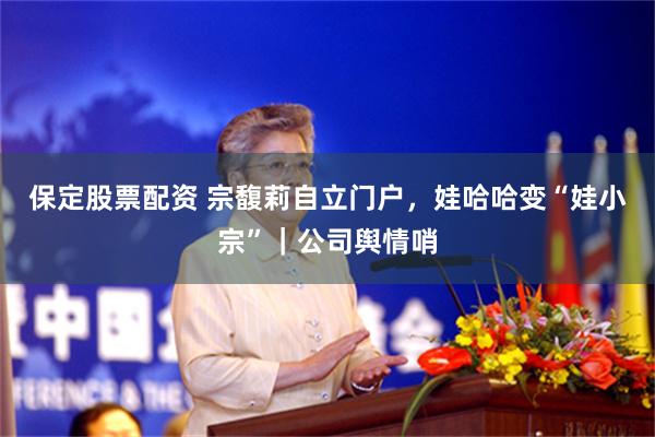 保定股票配资 宗馥莉自立门户，娃哈哈变“娃小宗”｜公司舆情哨