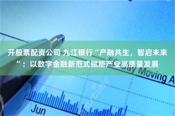 开股票配资公司 九江银行“产融共生，智启未来”：以数字金融新范式赋能产业高质量发展