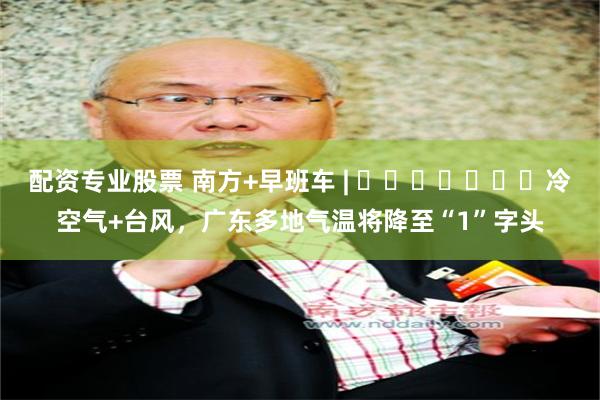 配资专业股票 南方+早班车 | ​​​​​​​冷空气+台风，广东多地气温将降至“1”字头